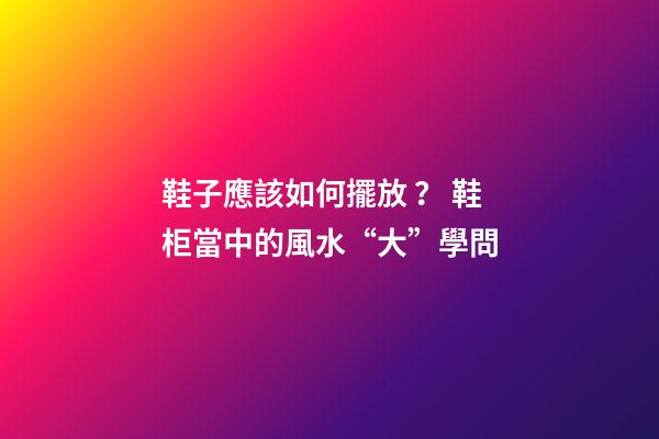 鞋子應該如何擺放？ 鞋柜當中的風水“大”學問